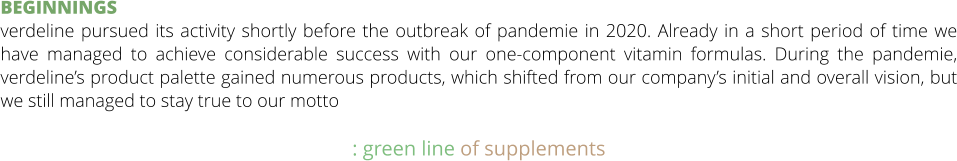 BEGINNINGS verdeline pursued its activity shortly before the outbreak of pandemie in 2020. Already in a short period of time we have managed to achieve considerable success with our one-component vitamin formulas. During the pandemie, verdeline’s product palette gained numerous products, which shifted from our company’s initial and overall vision, but we still managed to stay true to our motto  : green line of supplements